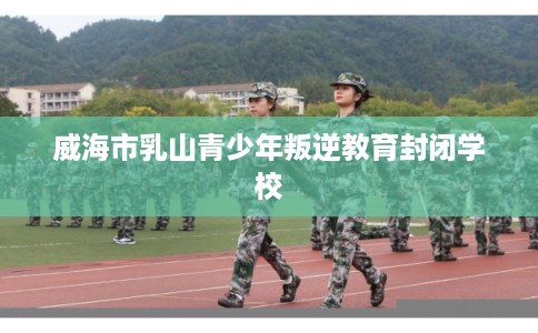 威海市乳山青少年叛逆教育封闭学校