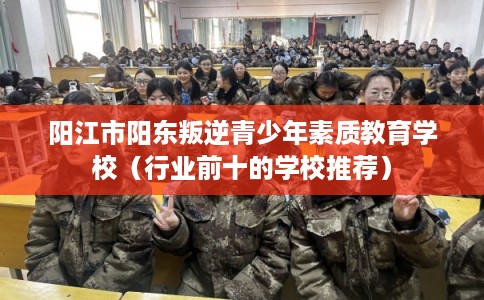 阳江市阳东叛逆青少年素质教育学校（行业前十的学校推荐）