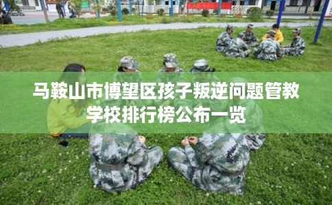 马鞍山市博望区孩子叛逆问题管教学校排行榜公布一览