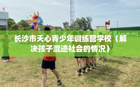 长沙市天心青少年训练营学校（解决孩子混迹社会的情况）