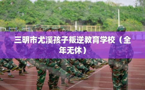 三明市尤溪孩子叛逆教育学校（全年无休）