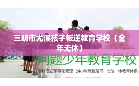 三明市尤溪孩子叛逆教育学校（全年无休）