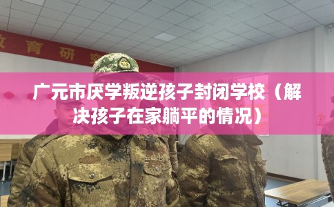 广元市厌学叛逆孩子封闭学校（解决孩子在家躺平的情况）