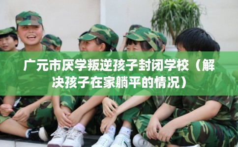 广元市厌学叛逆孩子封闭学校（解决孩子在家躺平的情况）