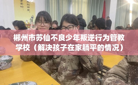 郴州市苏仙不良少年叛逆行为管教学校（解决孩子在家躺平的情况）