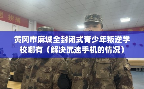 黄冈市麻城全封闭式青少年叛逆学校哪有（解决沉迷手机的情况）