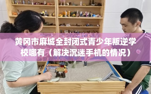 黄冈市麻城全封闭式青少年叛逆学校哪有（解决沉迷手机的情况）