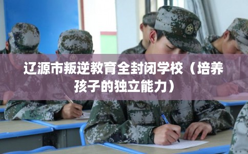 辽源市叛逆教育全封闭学校（培养孩子的独立能力）