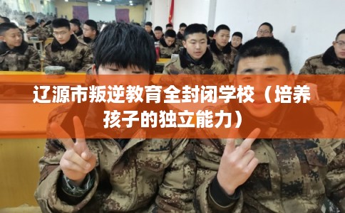 辽源市叛逆教育全封闭学校（培养孩子的独立能力）