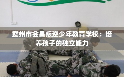 赣州市会昌叛逆少年教育学校：培养孩子的独立能力