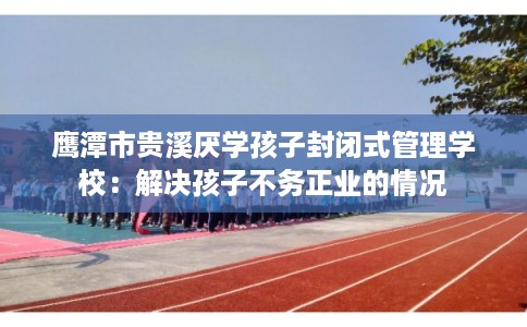 鹰潭市贵溪厌学孩子封闭式管理学校：解决孩子不务正业的情况