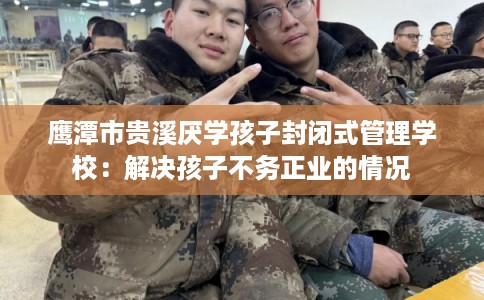 鹰潭市贵溪厌学孩子封闭式管理学校：解决孩子不务正业的情况