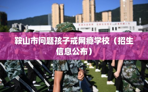 鞍山市问题孩子戒网瘾学校（招生信息公布）