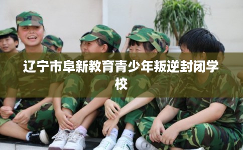 辽宁市阜新教育青少年叛逆封闭学校