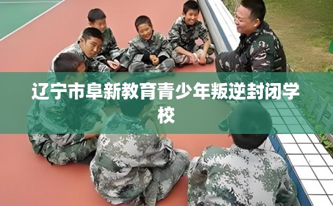 辽宁市阜新教育青少年叛逆封闭学校