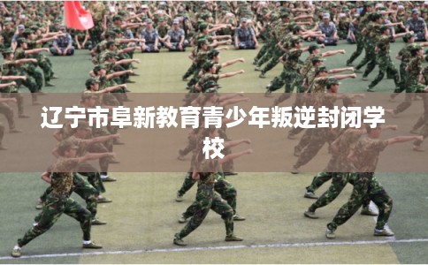 辽宁市阜新教育青少年叛逆封闭学校