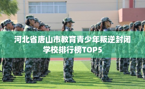 河北省唐山市教育青少年叛逆封闭学校排行榜TOP5