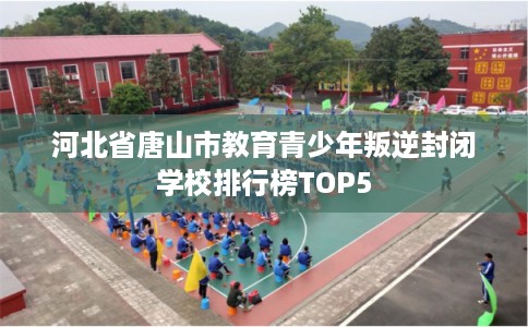 河北省唐山市教育青少年叛逆封闭学校排行榜TOP5
