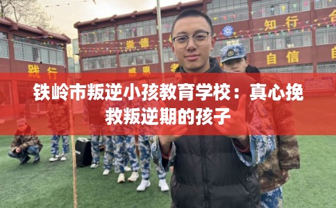 铁岭市叛逆小孩教育学校：真心挽救叛逆期的孩子