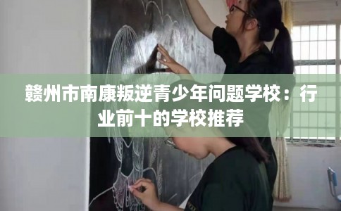 赣州市南康叛逆青少年问题学校：行业前十的学校推荐