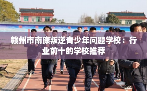赣州市南康叛逆青少年问题学校：行业前十的学校推荐
