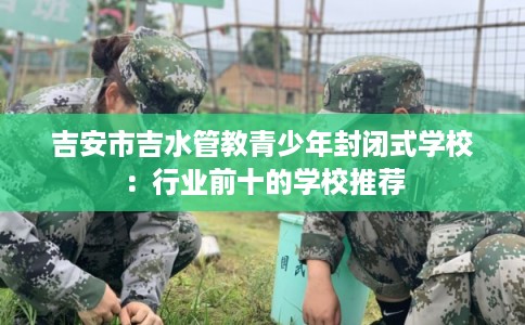 吉安市吉水管教青少年封闭式学校：行业前十的学校推荐