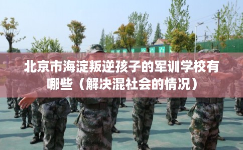 北京市海淀叛逆孩子的军训学校有哪些（解决混社会的情况）