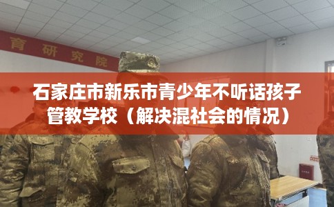 石家庄市新乐市青少年不听话孩子管教学校（解决混社会的情况）