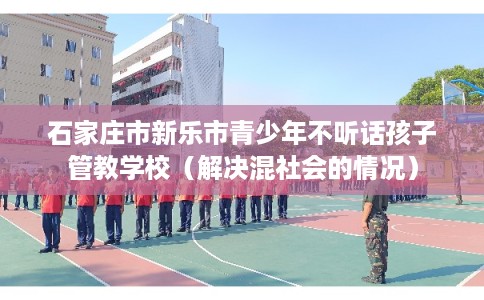 石家庄市新乐市青少年不听话孩子管教学校（解决混社会的情况）