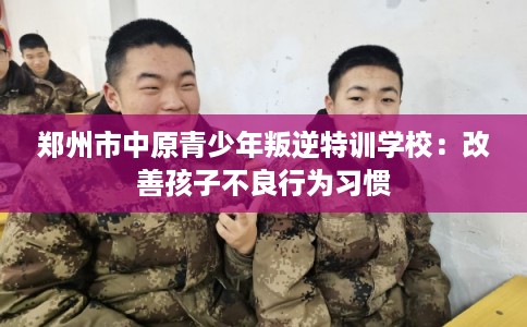 郑州市中原青少年叛逆特训学校：改善孩子不良行为习惯