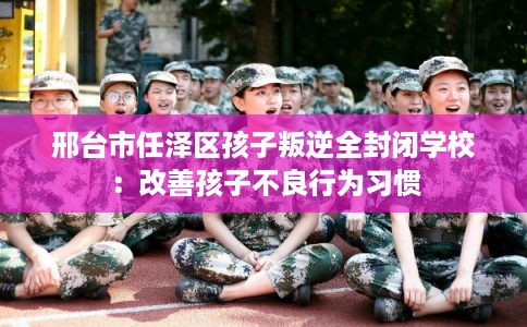 邢台市任泽区孩子叛逆全封闭学校：改善孩子不良行为习惯