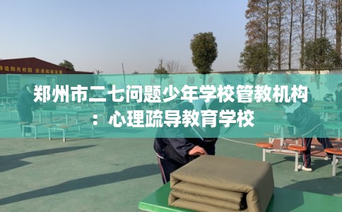 郑州市二七问题少年学校管教机构：心理疏导教育学校