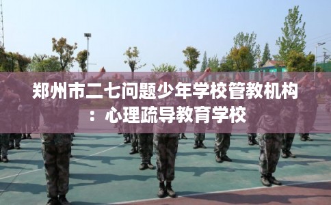郑州市二七问题少年学校管教机构：心理疏导教育学校