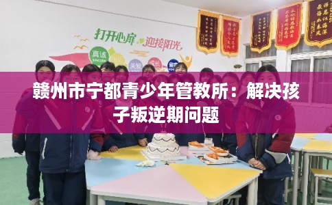赣州市宁都青少年管教所：解决孩子叛逆期问题
