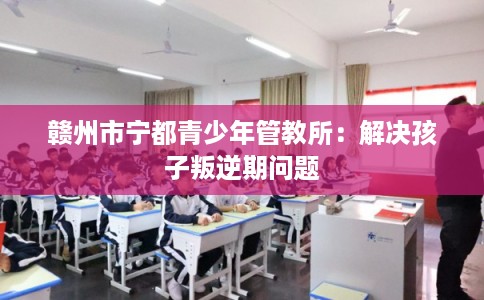 赣州市宁都青少年管教所：解决孩子叛逆期问题