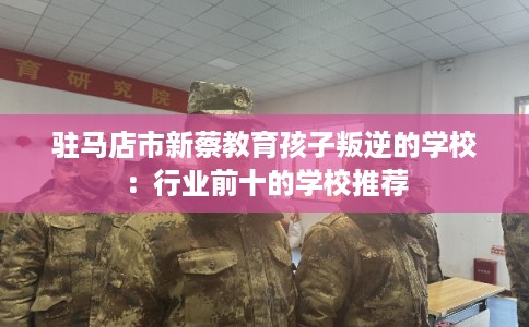 驻马店市新蔡教育孩子叛逆的学校：行业前十的学校推荐