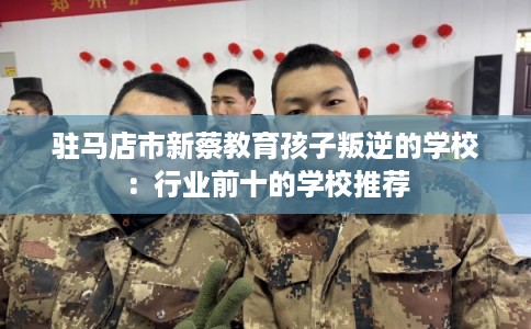 驻马店市新蔡教育孩子叛逆的学校：行业前十的学校推荐