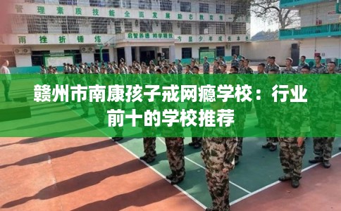 赣州市南康孩子戒网瘾学校：行业前十的学校推荐