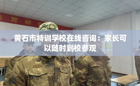 黄石市特训学校在线咨询：家长可以随时到校参观