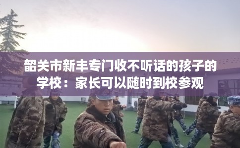 韶关市新丰专门收不听话的孩子的学校：家长可以随时到校参观