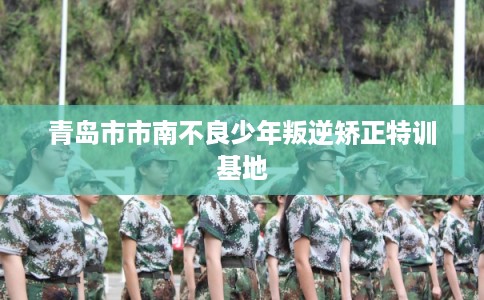 青岛市市南不良少年叛逆矫正特训基地
