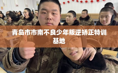 青岛市市南不良少年叛逆矫正特训基地