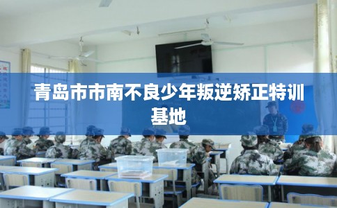 青岛市市南不良少年叛逆矫正特训基地