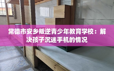 常德市安乡叛逆青少年教育学校：解决孩子沉迷手机的情况