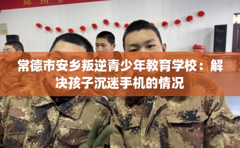 常德市安乡叛逆青少年教育学校：解决孩子沉迷手机的情况