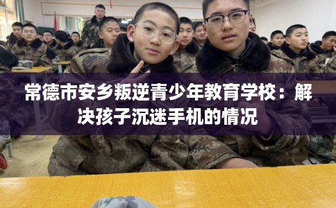 常德市安乡叛逆青少年教育学校：解决孩子沉迷手机的情况