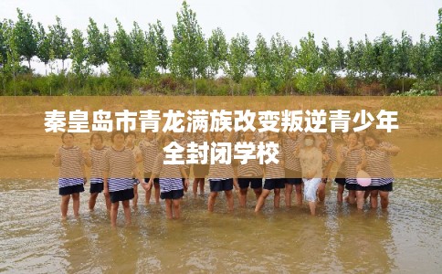 秦皇岛市青龙满族改变叛逆青少年全封闭学校