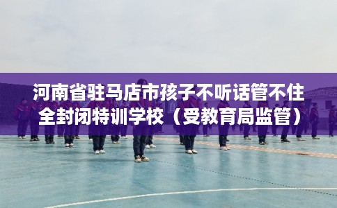 河南省驻马店市孩子不听话管不住全封闭特训学校（受教育局监管）