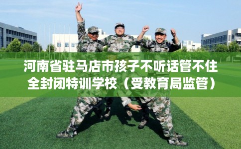 河南省驻马店市孩子不听话管不住全封闭特训学校（受教育局监管）