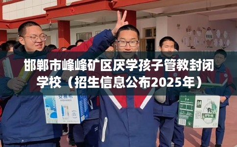 邯郸市峰峰矿区厌学孩子管教封闭学校（招生信息公布2025年）